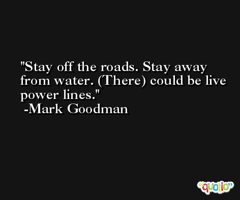 Stay off the roads. Stay away from water. (There) could be live power lines. -Mark Goodman