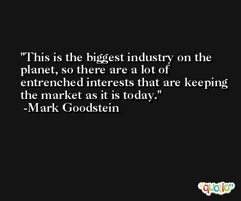 This is the biggest industry on the planet, so there are a lot of entrenched interests that are keeping the market as it is today. -Mark Goodstein