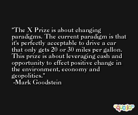 The X Prize is about changing paradigms. The current paradigm is that it's perfectly acceptable to drive a car that only gets 20 or 30 miles per gallon. This prize is about leveraging cash and opportunity to effect positive change in the environment, economy and geopolitics. -Mark Goodstein