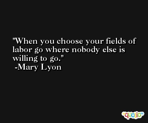 When you choose your fields of labor go where nobody else is willing to go. -Mary Lyon