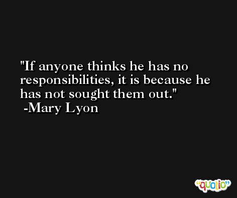 If anyone thinks he has no responsibilities, it is because he has not sought them out. -Mary Lyon