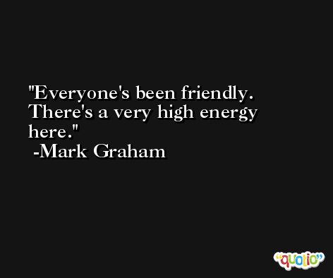 Everyone's been friendly. There's a very high energy here. -Mark Graham