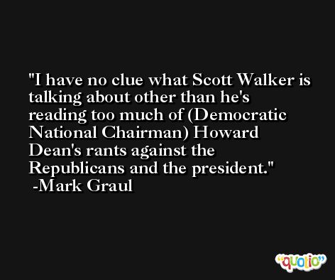 I have no clue what Scott Walker is talking about other than he's reading too much of (Democratic National Chairman) Howard Dean's rants against the Republicans and the president. -Mark Graul