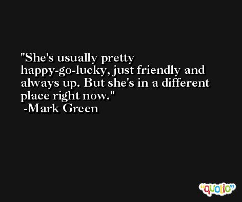 She's usually pretty happy-go-lucky, just friendly and always up. But she's in a different place right now. -Mark Green