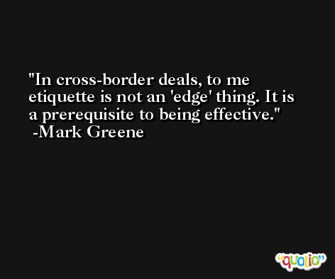 In cross-border deals, to me etiquette is not an 'edge' thing. It is a prerequisite to being effective. -Mark Greene