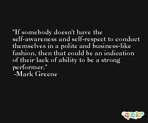 If somebody doesn't have the self-awareness and self-respect to conduct themselves in a polite and business-like fashion, then that could be an indication of their lack of ability to be a strong performer. -Mark Greene