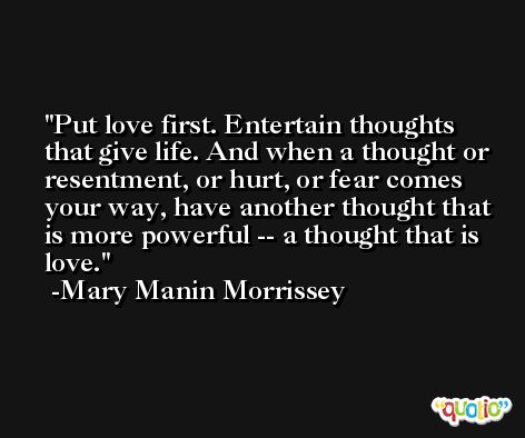 Put love first. Entertain thoughts that give life. And when a thought or resentment, or hurt, or fear comes your way, have another thought that is more powerful -- a thought that is love. -Mary Manin Morrissey