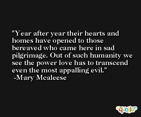 Year after year their hearts and homes have opened to those bereaved who came here in sad pilgrimage. Out of such humanity we see the power love has to transcend even the most appalling evil. -Mary Mcaleese