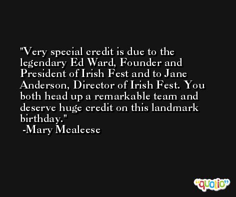 Very special credit is due to the legendary Ed Ward, Founder and President of Irish Fest and to Jane Anderson, Director of Irish Fest. You both head up a remarkable team and deserve huge credit on this landmark birthday. -Mary Mcaleese