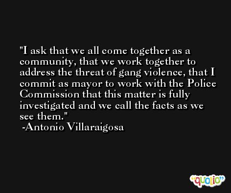 I ask that we all come together as a community, that we work together to address the threat of gang violence, that I commit as mayor to work with the Police Commission that this matter is fully investigated and we call the facts as we see them. -Antonio Villaraigosa