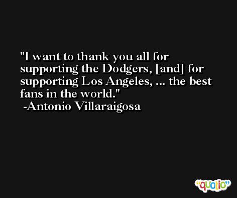 I want to thank you all for supporting the Dodgers, [and] for supporting Los Angeles, ... the best fans in the world. -Antonio Villaraigosa