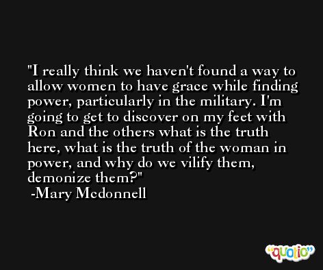 I really think we haven't found a way to allow women to have grace while finding power, particularly in the military. I'm going to get to discover on my feet with Ron and the others what is the truth here, what is the truth of the woman in power, and why do we vilify them, demonize them? -Mary Mcdonnell