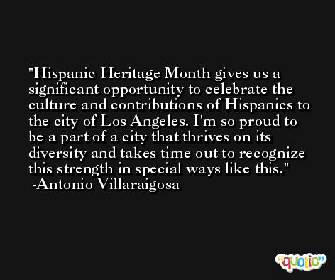 Hispanic Heritage Month gives us a significant opportunity to celebrate the culture and contributions of Hispanics to the city of Los Angeles. I'm so proud to be a part of a city that thrives on its diversity and takes time out to recognize this strength in special ways like this. -Antonio Villaraigosa
