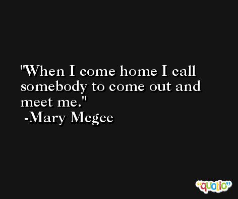 When I come home I call somebody to come out and meet me. -Mary Mcgee