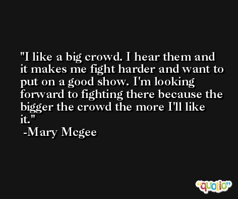I like a big crowd. I hear them and it makes me fight harder and want to put on a good show. I'm looking forward to fighting there because the bigger the crowd the more I'll like it. -Mary Mcgee