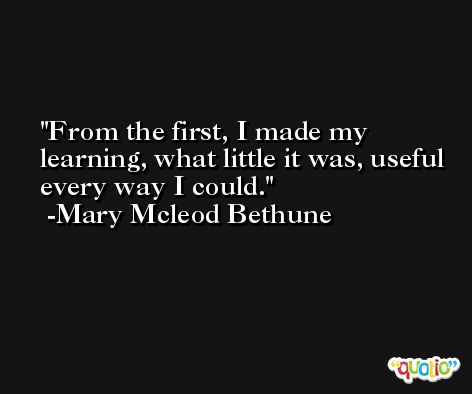 From the first, I made my learning, what little it was, useful every way I could. -Mary Mcleod Bethune