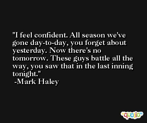 I feel confident. All season we've gone day-to-day, you forget about yesterday. Now there's no tomorrow. These guys battle all the way, you saw that in the last inning tonight. -Mark Haley