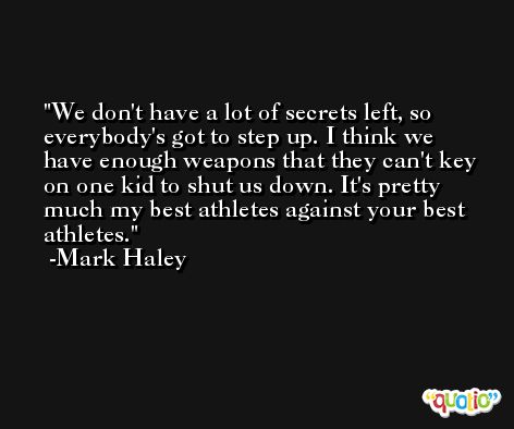 We don't have a lot of secrets left, so everybody's got to step up. I think we have enough weapons that they can't key on one kid to shut us down. It's pretty much my best athletes against your best athletes. -Mark Haley