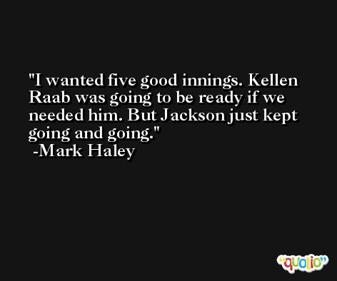 I wanted five good innings. Kellen Raab was going to be ready if we needed him. But Jackson just kept going and going. -Mark Haley