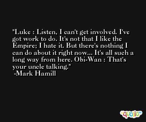 Luke : Listen, I can't get involved. I've got work to do. It's not that I like the Empire; I hate it. But there's nothing I can do about it right now... It's all such a long way from here. Obi-Wan : That's your uncle talking. -Mark Hamill