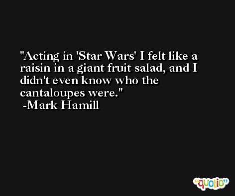 Acting in 'Star Wars' I felt like a raisin in a giant fruit salad, and I didn't even know who the cantaloupes were. -Mark Hamill