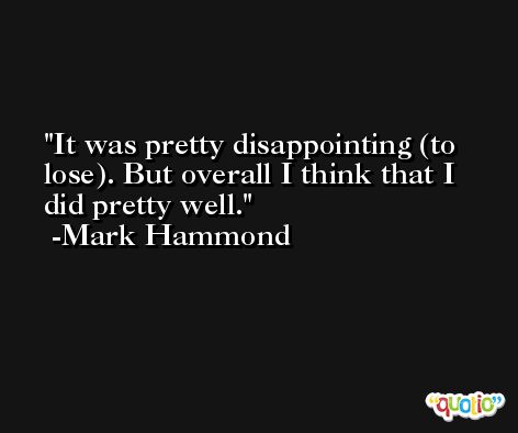It was pretty disappointing (to lose). But overall I think that I did pretty well. -Mark Hammond