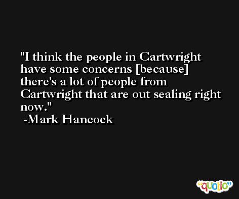 I think the people in Cartwright have some concerns [because] there's a lot of people from Cartwright that are out sealing right now. -Mark Hancock