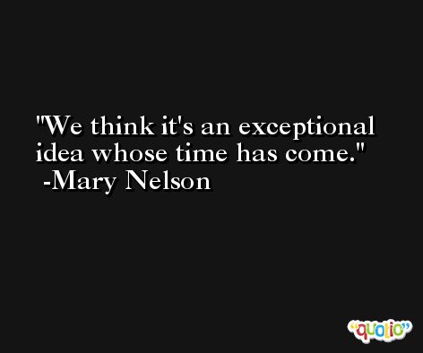 We think it's an exceptional idea whose time has come. -Mary Nelson