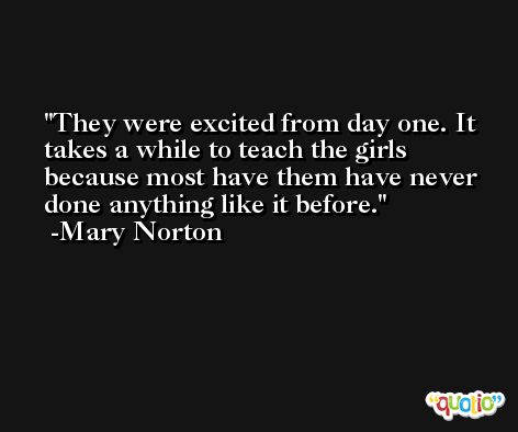 They were excited from day one. It takes a while to teach the girls because most have them have never done anything like it before. -Mary Norton