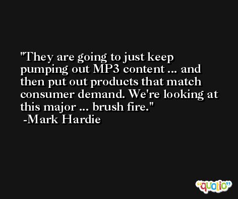They are going to just keep pumping out MP3 content ... and then put out products that match consumer demand. We're looking at this major ... brush fire. -Mark Hardie