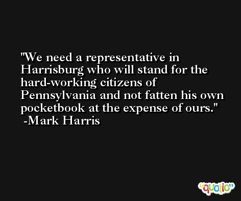 We need a representative in Harrisburg who will stand for the hard-working citizens of Pennsylvania and not fatten his own pocketbook at the expense of ours. -Mark Harris