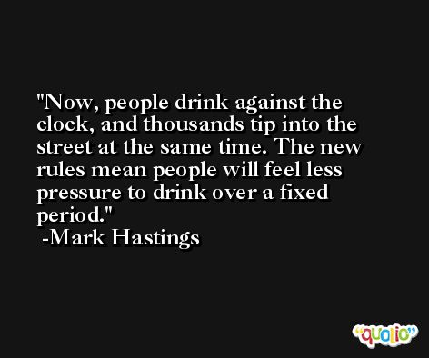 Now, people drink against the clock, and thousands tip into the street at the same time. The new rules mean people will feel less pressure to drink over a fixed period. -Mark Hastings