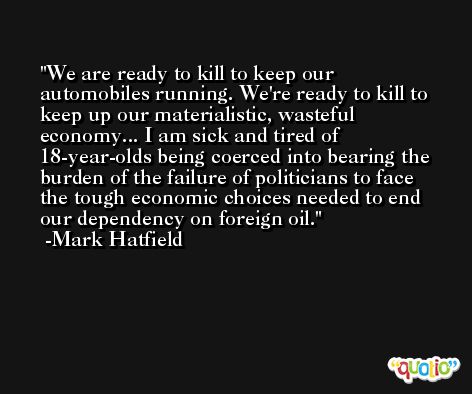 We are ready to kill to keep our automobiles running. We're ready to kill to keep up our materialistic, wasteful economy... I am sick and tired of 18-year-olds being coerced into bearing the burden of the failure of politicians to face the tough economic choices needed to end our dependency on foreign oil. -Mark Hatfield