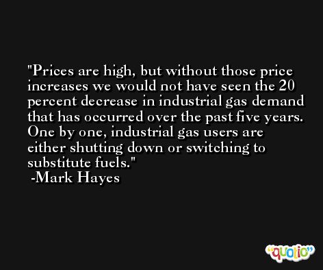 Prices are high, but without those price increases we would not have seen the 20 percent decrease in industrial gas demand that has occurred over the past five years. One by one, industrial gas users are either shutting down or switching to substitute fuels. -Mark Hayes
