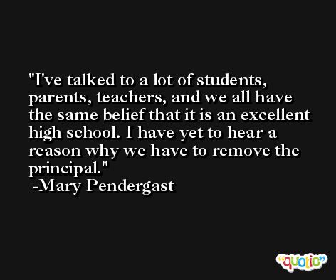 I've talked to a lot of students, parents, teachers, and we all have the same belief that it is an excellent high school. I have yet to hear a reason why we have to remove the principal. -Mary Pendergast