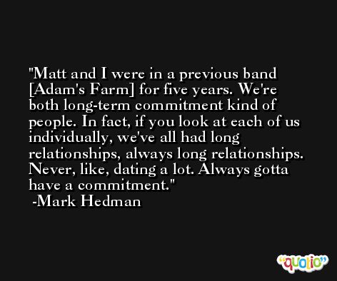Matt and I were in a previous band [Adam's Farm] for five years. We're both long-term commitment kind of people. In fact, if you look at each of us individually, we've all had long relationships, always long relationships. Never, like, dating a lot. Always gotta have a commitment. -Mark Hedman