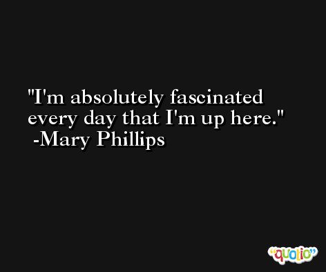 I'm absolutely fascinated every day that I'm up here. -Mary Phillips