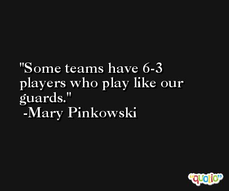 Some teams have 6-3 players who play like our guards. -Mary Pinkowski