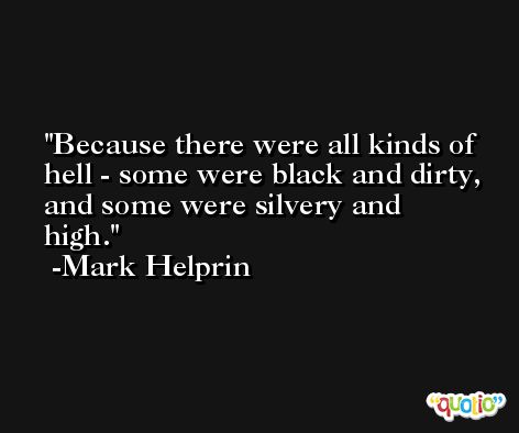 Because there were all kinds of hell - some were black and dirty, and some were silvery and high. -Mark Helprin