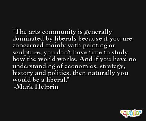 The arts community is generally dominated by liberals because if you are concerned mainly with painting or sculpture, you don't have time to study how the world works. And if you have no understanding of economics, strategy, history and politics, then naturally you would be a liberal. -Mark Helprin