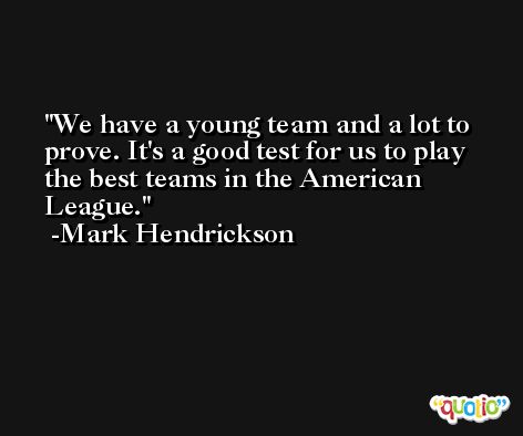 We have a young team and a lot to prove. It's a good test for us to play the best teams in the American League. -Mark Hendrickson