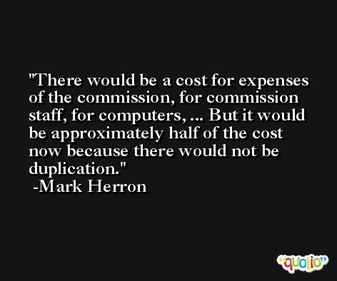 There would be a cost for expenses of the commission, for commission staff, for computers, ... But it would be approximately half of the cost now because there would not be duplication. -Mark Herron