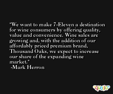 We want to make 7-Eleven a destination for wine consumers by offering quality, value and convenience. Wine sales are growing and, with the addition of our affordably priced premium brand, Thousand Oaks, we expect to increase our share of the expanding wine market. -Mark Herron