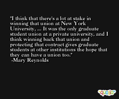 I think that there's a lot at stake in winning that union at New York University, ... It was the only graduate student union at a private university, and I think winning back that union and protecting that contract gives graduate students at other institutions the hope that they can have a union too. -Mary Reynolds