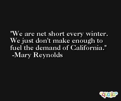 We are net short every winter. We just don't make enough to fuel the demand of California. -Mary Reynolds