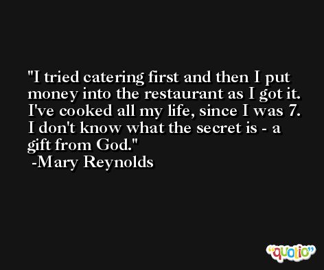 I tried catering first and then I put money into the restaurant as I got it. I've cooked all my life, since I was 7. I don't know what the secret is - a gift from God. -Mary Reynolds