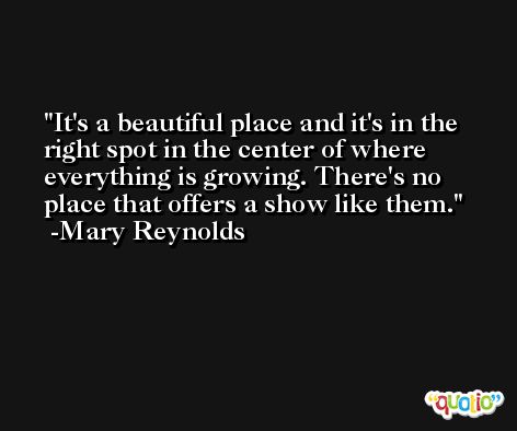 It's a beautiful place and it's in the right spot in the center of where everything is growing. There's no place that offers a show like them. -Mary Reynolds