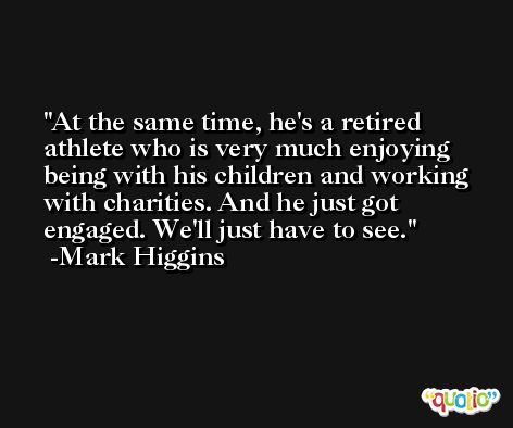 At the same time, he's a retired athlete who is very much enjoying being with his children and working with charities. And he just got engaged. We'll just have to see. -Mark Higgins