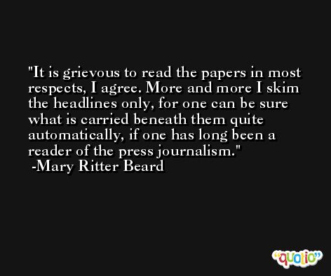 It is grievous to read the papers in most respects, I agree. More and more I skim the headlines only, for one can be sure what is carried beneath them quite automatically, if one has long been a reader of the press journalism. -Mary Ritter Beard