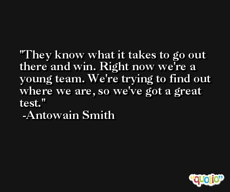 They know what it takes to go out there and win. Right now we're a young team. We're trying to find out where we are, so we've got a great test. -Antowain Smith